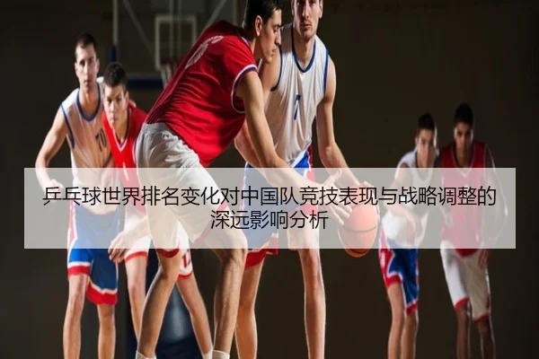 乒乓球世界排名变化对中国队竞技表现与战略调整的深远影响分析
